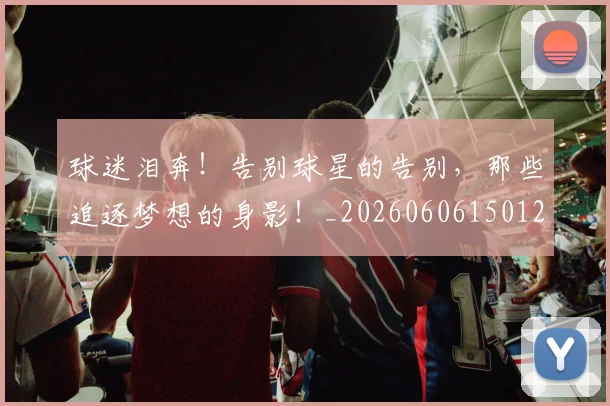 球迷泪奔！告别球星的告别，那些追逐梦想的身影！_20260606150126