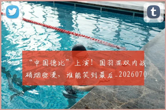 “中国德比”上演！国羽混双内战硝烟弥漫，谁能笑到最后_20260702172434