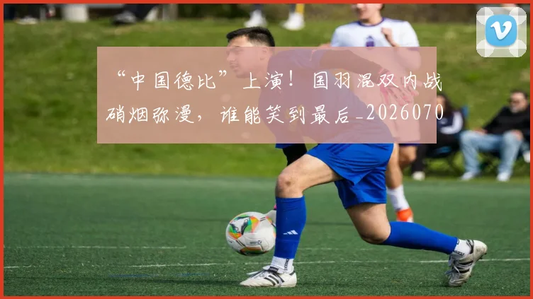 “中国德比”上演！国羽混双内战硝烟弥漫，谁能笑到最后_20260702172434