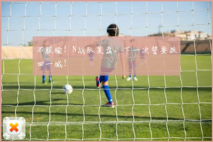 不服输！N战队复盘，下一次誓要扳回一城！