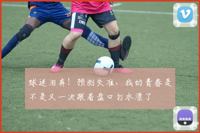 球迷泪奔！预测失准，我的青春是不是又一次跟着盘口打水漂了