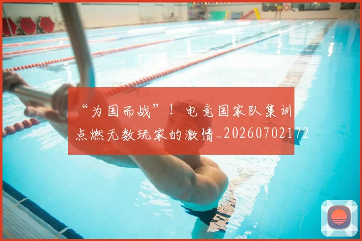 “为国而战”！电竞国家队集训，点燃无数玩家的激情_20260702172435