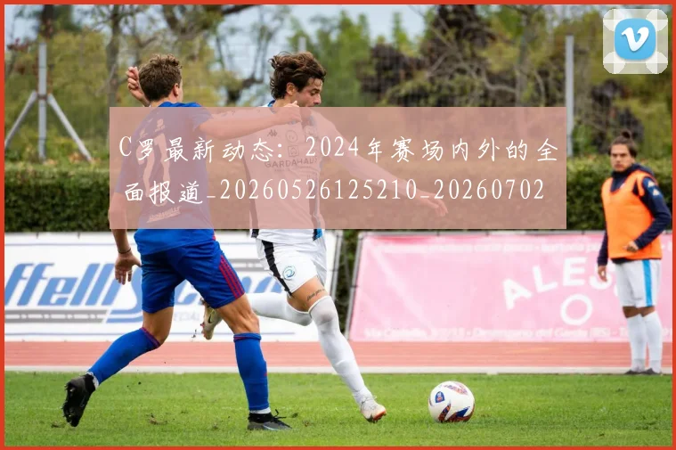 C罗最新动态：2024年赛场内外的全面报道_20260526125210_20260702042001