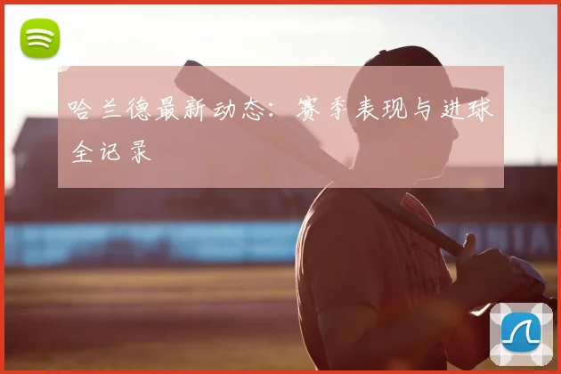 哈兰德最新动态：赛季表现与进球全记录
