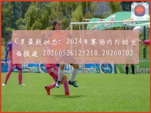 C罗最新动态：2024年赛场内外的全面报道_20260526125210_20260702042001
