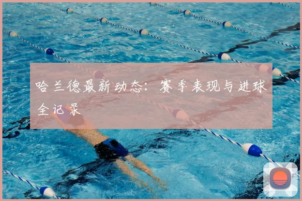 哈兰德最新动态：赛季表现与进球全记录