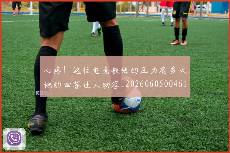 心疼！这位电竞教练的压力有多大他的回答让人动容_20260605004618