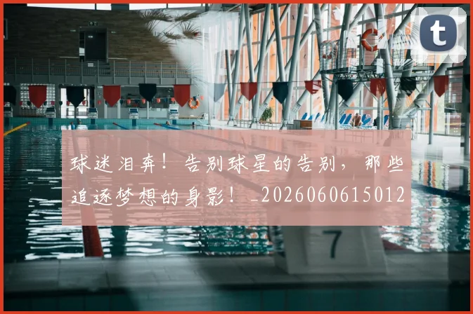 球迷泪奔！告别球星的告别，那些追逐梦想的身影！_20260606150126