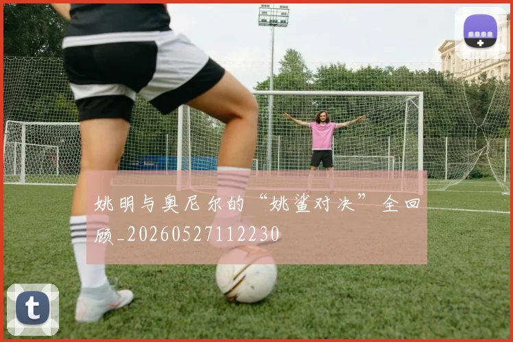 姚明与奥尼尔的“姚鲨对决”全回顾_20260527112230