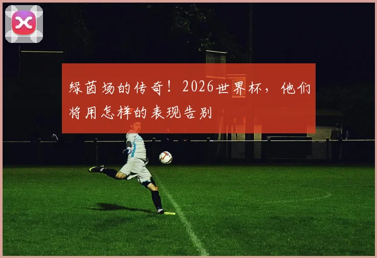 绿茵场的传奇！2026世界杯，他们将用怎样的表现告别