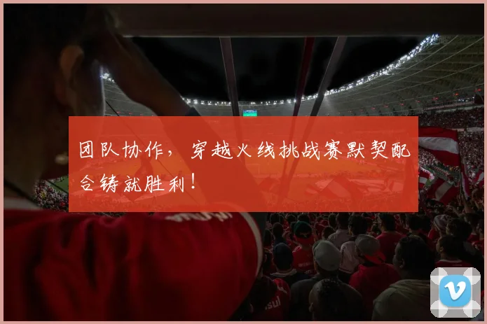团队协作，穿越火线挑战赛默契配合铸就胜利！