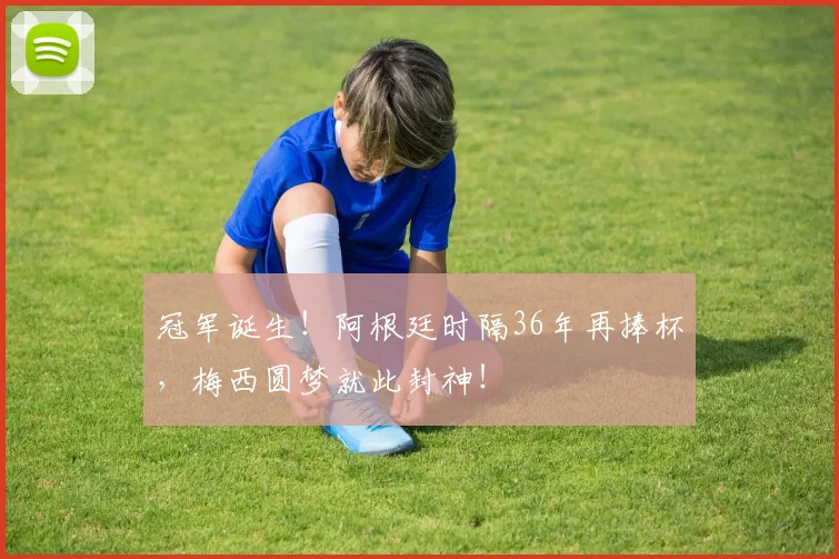 冠军诞生！阿根廷时隔36年再捧杯，梅西圆梦就此封神！