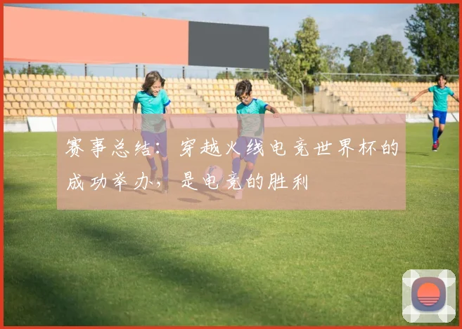 赛事总结：穿越火线电竞世界杯的成功举办，是电竞的胜利