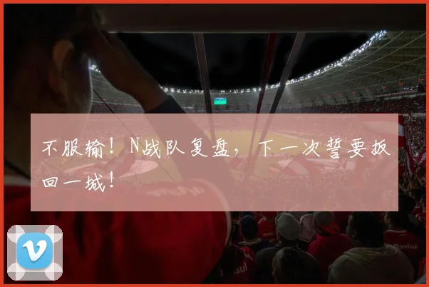 不服输！N战队复盘，下一次誓要扳回一城！